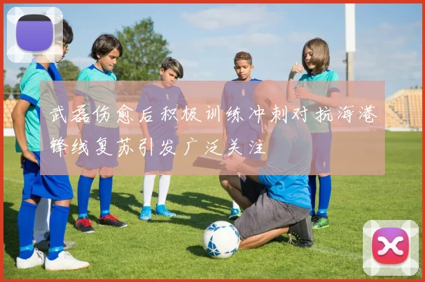 武磊伤愈后积极训练冲刺对抗海港锋线复苏引发广泛关注
